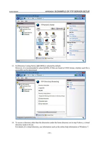 B-64014EN/04                                     APPENDIX B.EXAMPLE OF FTP SERVER SETUP




   13. In [Directory Listing Style], [MS-DOS] is selected by default.
       However, it is recommended to select [UNIX]. If files are listed in UNIX format, whether each file is
       accessible can be determined.




   14. To access a directory other than the directories under the home directory set in step 9 above, a virtual
       directory needs to be set.
       For details of a virtual directory, use information such as the online help information of Windows 7.


                                                    - 241 -
 