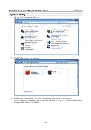 B.EXAMPLE OF FTP SERVER SETUP APPENDIX                                                       B-64014EN/04


Login User Setting
  1.   Open [Control Panel] of Windows 7.




  2.   Click [Add or remove user accounts].




  3.   Click [Create a new account], then enter a desired user name and set an account type.
       The access right can affect the right to read from and write to a file in FTP-based communication.
       Use care when setting an access right.




                                                - 242 -
 