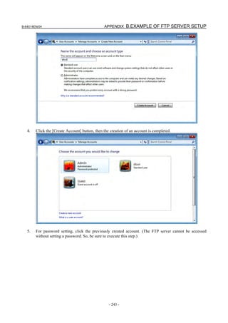 B-64014EN/04                                    APPENDIX B.EXAMPLE OF FTP SERVER SETUP




   4.   Click the [Create Account] button, then the creation of an account is completed.




   5.   For password setting, click the previously created account. (The FTP server cannot be accessed
        without setting a password. So, be sure to execute this step.)




                                                   - 243 -
 