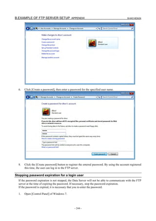 B.EXAMPLE OF FTP SERVER SETUP APPENDIX                                                         B-64014EN/04




  6.   Click [Create a password], then enter a password for the specified user name.




  8.   Click the [Create password] button to register the entered password. By using the account registered
       this time, the user can log in to the FTP server.

Stopping password expiration for a login user
  If the password expiration is not stopped, the Data Server will not be able to communicate with the FTP
  server at the time of expiring the password. If necessary, stop the password expiration.
  If the password is expired, it is necessary that you re-enter the password.

  1.   Open [Control Panel] of Windows 7.




                                                  - 244 -
 