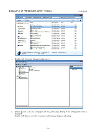 B.EXAMPLE OF FTP SERVER SETUP APPENDIX                                                    B-64014EN/04




  4.   Double-click [Computer Management] to start it.




  5.   Expand [Local Users and Groups] in left pane, then click [Users]. A list of registered users is
       displayed.
       Double-click the user name for which you want to change the password setting.




                                                - 246 -
 