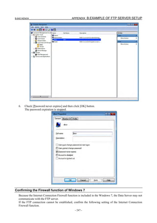 B-64014EN/04                                   APPENDIX B.EXAMPLE OF FTP SERVER SETUP




   6.   Check [Password never expires] and then click [OK] button.
        The password expiration is stopped.




Confirming the Firewall function of Windows 7
   Because the Internet Connection Firewall function is included in the Windows 7, the Data Server may not
   communicate with the FTP server.
   If the FTP connection cannot be established, confirm the following setting of the Internet Connection
   Firewall function.
                                                 - 247 -
 