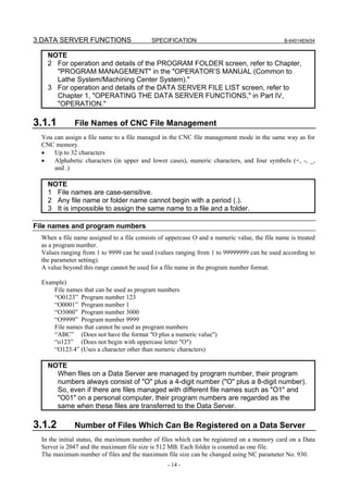 3.DATA SERVER FUNCTIONS                     SPECIFICATION                                      B-64014EN/04


    NOTE
    2 For operation and details of the PROGRAM FOLDER screen, refer to Chapter,
      "PROGRAM MANAGEMENT" in the "OPERATOR’S MANUAL (Common to
      Lathe System/Machining Center System)."
    3 For operation and details of the DATA SERVER FILE LIST screen, refer to
      Chapter 1, "OPERATING THE DATA SERVER FUNCTIONS," in Part IV,
      "OPERATION."

3.1.1         File Names of CNC File Management
  You can assign a file name to a file managed in the CNC file management mode in the same way as for
  CNC memory.
  •   Up to 32 characters
  •   Alphabetic characters (in upper and lower cases), numeric characters, and four symbols (+, -, _,
      and .)

    NOTE
    1 File names are case-sensitive.
    2 Any file name or folder name cannot begin with a period (.).
    3 It is impossible to assign the same name to a file and a folder.

File names and program numbers
  When a file name assigned to a file consists of uppercase O and a numeric value, the file name is treated
  as a program number.
  Values ranging from 1 to 9999 can be used (values ranging from 1 to 99999999 can be used according to
  the parameter setting).
  A value beyond this range cannot be used for a file name in the program number format.

  Example)
      File names that can be used as program numbers
      “O0123” Program number 123
      “O0001” Program number 1
      “O3000” Program number 3000
      “O9999” Program number 9999
      File names that cannot be used as program numbers
      “ABC” (Does not have the format "O plus a numeric value")
      “o123” (Does not begin with uppercase letter "O")
      “O123.4” (Uses a character other than numeric characters)

    NOTE
      When files on a Data Server are managed by program number, their program
      numbers always consist of "O" plus a 4-digit number ("O" plus a 8-digit number).
      So, even if there are files managed with different file names such as "O1" and
      "O01" on a personal computer, their program numbers are regarded as the
      same when these files are transferred to the Data Server.

3.1.2         Number of Files Which Can Be Registered on a Data Server
  In the initial status, the maximum number of files which can be registered on a memory card on a Data
  Server is 2047 and the maximum file size is 512 MB. Each folder is counted as one file.
  The maximum number of files and the maximum file size can be changed using NC parameter No. 930.
                                                  - 14 -
 