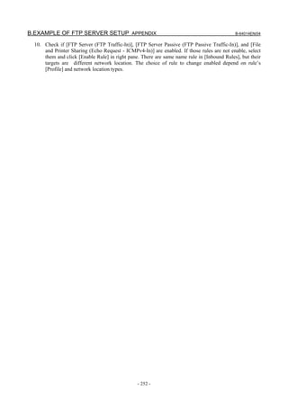 B.EXAMPLE OF FTP SERVER SETUP APPENDIX                                                      B-64014EN/04

  10. Check if [FTP Server (FTP Traffic-In)], [FTP Server Passive (FTP Passive Traffic-In)], and [File
      and Printer Sharing (Echo Request - ICMPv4-In)] are enabled. If those rules are not enable, select
      them and click [Enable Rule] in right pane. There are same name rule in [Inbound Rules], but their
      targets are different network location. The choice of rule to change enabled depend on rule’s
      [Profile] and network location types.




                                                - 252 -
 