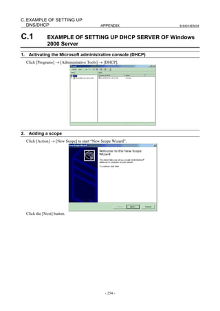 C. EXAMPLE OF SETTING UP
   DNS/DHCP                                 APPENDIX          B-64014EN/04



C.1           EXAMPLE OF SETTING UP DHCP SERVER OF Windows
              2000 Server
1. Activating the Microsoft administrative console (DHCP)
  Click [Programs] → [Administrative Tools] → [DHCP].




2. Adding a scope
  Click [Action] → [New Scope] to start “New Scope Wizard”.




  Click the [Next] button.




                                              - 254 -
 