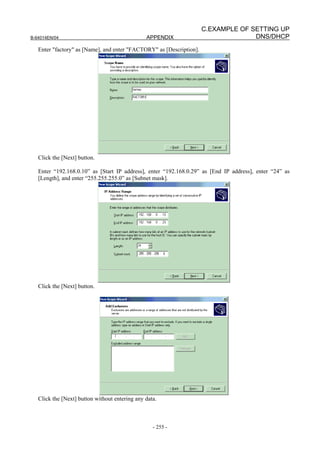 C.EXAMPLE OF SETTING UP
B-64014EN/04                                    APPENDIX                            DNS/DHCP
   Enter "factory" as [Name], and enter "FACTORY" as [Description].




   Click the [Next] button.

   Enter “192.168.0.10” as [Start IP address], enter “192.168.0.29” as [End IP address], enter “24” as
   [Length], and enter “255.255.255.0” as [Subnet mask].




   Click the [Next] button.




   Click the [Next] button without entering any data.



                                                   - 255 -
 