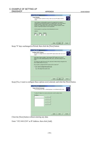 C. EXAMPLE OF SETTING UP
   DNS/DHCP                                    APPENDIX                                      B-64014EN/04




  Keep "8" days unchanged as Period, then click the [Next] button.




  Keep [Yes, I want to configure these options now] selected, and click the [Next] button.




  Click the [Next] button without entering any data.

  Enter “192.168.0.254” as IP Address, then click [Add].




                                                  - 256 -
 
