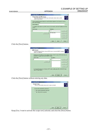 C.EXAMPLE OF SETTING UP
B-64014EN/04                                     APPENDIX                             DNS/DHCP




   Click the [Next] button.




   Click the [Next] button without entering any data.




   Keep [Yes, I want to activate this scope now] selected, and click the [Next] button.




                                                    - 257 -
 