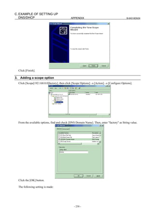 C. EXAMPLE OF SETTING UP
   DNS/DHCP                                   APPENDIX                                       B-64014EN/04




  Click [Finish].

3. Adding a scope option
  Click [Scope[192.168.0.0]factory], then click [Scope Options] → [Action] → [Configure Options].




  From the available options, find and check [DNS Domain Name]. Then, enter "factory" as String value.




  Click the [OK] button.

  The following setting is made:




                                                - 258 -
 