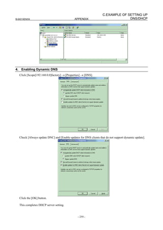 C.EXAMPLE OF SETTING UP
B-64014EN/04                                  APPENDIX                           DNS/DHCP




4. Enabling Dynamic DNS
   Click [Scope[192.168.0.0]factory] → [Properties] → [DNS].




   Check [Always update DNC] and [Enable updates for DNS clients that do not support dynamic update].




   Click the [OK] button.

   This completes DHCP server setting.


                                                - 259 -
 