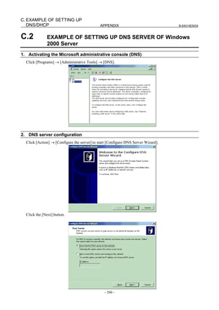 C. EXAMPLE OF SETTING UP
   DNS/DHCP                                   APPENDIX                              B-64014EN/04



C.2           EXAMPLE OF SETTING UP DNS SERVER OF Windows
              2000 Server
1. Activating the Microsoft administrative console (DNS)
  Click [Programs] → [Administrative Tools] → [DNS].




2. DNS server configuration
  Click [Action] → [Configure the server] to start [Configure DNS Server Wizard].




  Click the [Next] button.




                                                - 260 -
 