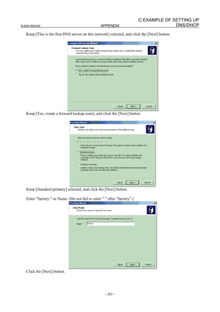 C.EXAMPLE OF SETTING UP
B-64014EN/04                                      APPENDIX                               DNS/DHCP
   Keep [This is the first DNS server on this network] selected, and click the [Next] button.




   Keep [Yes, create a forward lookup zone], and click the [Next] button.




   Keep [Standard primary] selected, and click the [Next] button.

   Enter "factory." as Name. (Do not fail to enter "." after "factory".)




   Click the [Next] button.




                                                     - 261 -
 