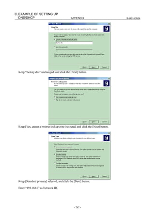C. EXAMPLE OF SETTING UP
   DNS/DHCP                                     APPENDIX                            B-64014EN/04




  Keep “factory.dns” unchanged, and click the [Next] button.




  Keep [Yes, create a reverse lookup zone] selected, and click the [Next] button.




  Keep [Standard primary] selected, and click the [Next] button.

  Enter “192.168.0” as Network ID.




                                                  - 262 -
 
