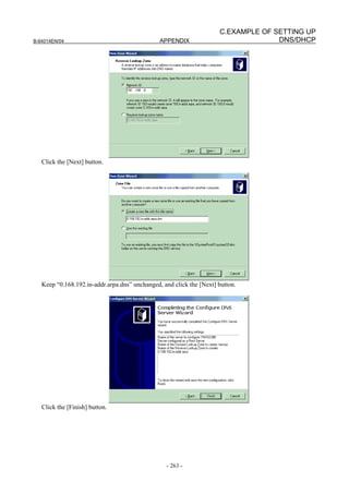 C.EXAMPLE OF SETTING UP
B-64014EN/04                                   APPENDIX                            DNS/DHCP




   Click the [Next] button.




   Keep “0.168.192.in-addr.arpa.dns” unchanged, and click the [Next] button.




   Click the [Finish] button.




                                                  - 263 -
 