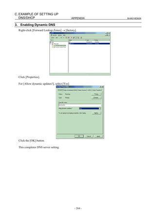 C. EXAMPLE OF SETTING UP
   DNS/DHCP                                     APPENDIX   B-64014EN/04


3. Enabling Dynamic DNS
  Right-click [Forward Lookup Zones] → [factory].




  Click [Properties].

  For [Allow dynamic updates?], select [Yes].




  Click the [OK] button.

  This completes DNS server setting.




                                                 - 264 -
 