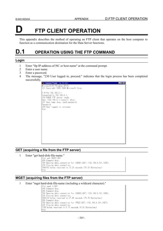 B-64014EN/04                                    APPENDIX                 D.FTP CLIENT OPERATION


D              FTP CLIENT OPERATION
   This appendix describes the method of operating an FTP client that operates on the host computer to
   function as a communication destination for the Data Server functions.


D.1            OPERATION USING THE FTP COMMAND
Login
   1    Enter "ftp IP-address-of-NC or host-name" at the command prompt.
   2    Enter a user name.
   3    Enter a password.
   4    The message, "230 User logged in, proceed." indicates that the login process has been completed
        successfully.




GET (acquiring a file from the FTP server)
   1    Enter "get hard-disk-file-name."




MGET (acquiring files from the FTP server)
   1    Enter "mget hard-disk-file-name (including a wildcard character)."




                                                  - 265 -
 