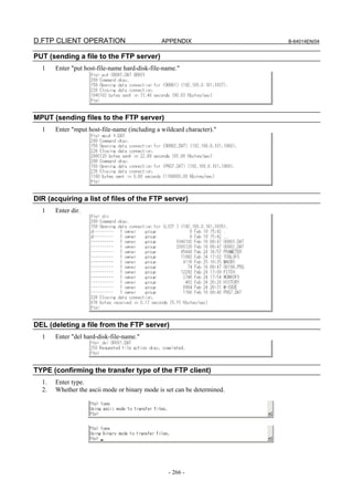 D.FTP CLIENT OPERATION                         APPENDIX                  B-64014EN/04


PUT (sending a file to the FTP server)
  1    Enter "put host-file-name hard-disk-file-name."




MPUT (sending files to the FTP server)
  1    Enter "mput host-file-name (including a wildcard character)."




DIR (acquiring a list of files of the FTP server)
  1    Enter dir.




DEL (deleting a file from the FTP server)
  1    Enter "del hard-disk-file-name."




TYPE (confirming the transfer type of the FTP client)
  1.   Enter type.
  2.   Whether the ascii mode or binary mode is set can be determined.




                                                 - 266 -
 