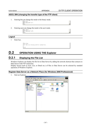 B-64014EN/04                                    APPENDIX                 D.FTP CLIENT OPERATION

ASCII, BIN (changing the transfer type of the FTP client)

   1.   Entering bin can change the mode to the binary mode.



   2.   Entering ascii can change the mode to the ascii mode.




Logout
   1    Enter bye.




D.2            OPERATION USING THE Explorer

D.2.1          Displaying the File List
   Windows Explorer can display the file list in Data Server by adding the network shortcut that connects to
   Data Server with FTP connection.
   Display layout (such as Icon, List, or Detail etc.) of files in Data Server can be selected by standard
   operation of Windows Explorer.

Register Data Server as a Network Place (for Windows 2000 Professional)
   1.   Start an Explorer.




                                                  - 267 -
 