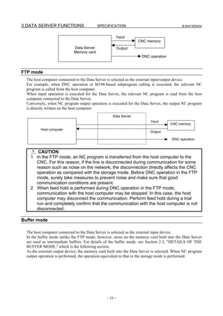 3.DATA SERVER FUNCTIONS                    SPECIFICATION                                    B-64014EN/04


                                                          Input
                                                                   CNC memory
                             Data Server                  Output
                             Memory card
                                                                     DNC operation



FTP mode
  The host computer connected to the Data Server is selected as the external input/output device.
  For example, when DNC operation or M198-based subprogram calling is executed, the relevant NC
  program is called from the host computer.
  When input operation is executed for the Data Server, the relevant NC program is read from the host
  computer connected to the Data Server.
  Conversely, when NC program output operation is executed for the Data Server, the output NC program
  is directly written on the host computer.
                                                    Data Server
                                                                          Input
                                                                                     CNC memory
          Host computer
                                                                          Output

                                                                                      DNC operation


       CAUTION
    1 In the FTP mode, an NC program is transferred from the host computer to the
      CNC. For this reason, if the line is disconnected during communication for some
      reason such as noise on the network, the disconnection directly affects the CNC
      operation as compared with the storage mode. Before DNC operation in the FTP
      mode, surely take measures to prevent noise and make sure that good
      communication conditions are present.
    2 When feed hold is performed during DNC operation in the FTP mode,
      communication with the host computer may be stopped. In this case, the host
      computer may disconnect the communication. Perform feed hold during a trial
      run and completely confirm that the communication with the host computer is not
      disconnected.

Buffer mode

  The host computer connected to the Data Server is selected as the external input device.
  In the buffer mode unlike the FTP mode, however, areas on the memory card built into the Data Server
  are used as intermediate buffers. For details of the buffer mode, see Section 2.3, "DETAILS OF THE
  BUFFER MODE," which is the following section.
  As the external output device, the memory card built into the Data Server is selected. When NC program
  output operation is performed, the operation equivalent to that in the storage mode is performed.




                                                 - 16 -
 