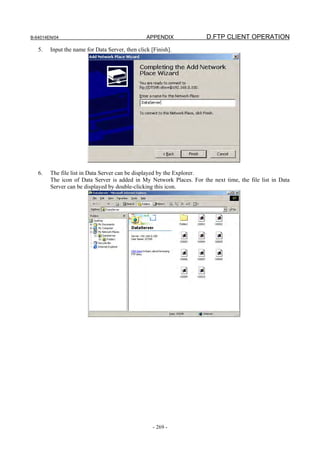 B-64014EN/04                                     APPENDIX             D.FTP CLIENT OPERATION
   5.   Input the name for Data Server, then click [Finish].




   6.   The file list in Data Server can be displayed by the Explorer.
        The icon of Data Server is added in My Network Places. For the next time, the file list in Data
        Server can be displayed by double-clicking this icon.




                                                    - 269 -
 