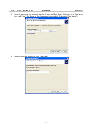 D.FTP CLIENT OPERATION                         APPENDIX                                       B-64014EN/04

  5.   Input the user name, the password, and the IP address of Data Server for logging in to Data Server,
       then click [Next]. The format is “ftp://[user name]:[password]@[IP address of Data Server]”.




  6.   Input the name for Data Server, then click [Next].




                                                  - 272 -
 