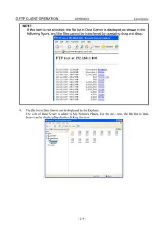 D.FTP CLIENT OPERATION                         APPENDIX                                     B-64014EN/04


       NOTE
         If this item is not checked, the file list in Data Server is displayed as shown in the
         following figure, and the files cannot be transferred by operating drag and drop.




  9.     The file list in Data Server can be displayed by the Explorer.
         The icon of Data Server is added in My Network Places. For the next time, the file list in Data
         Server can be displayed by double-clicking this icon.




                                                 - 274 -
 