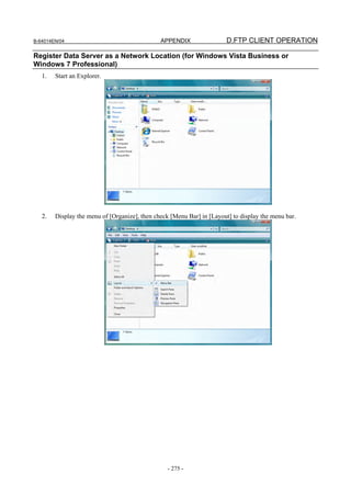 B-64014EN/04                                   APPENDIX                 D.FTP CLIENT OPERATION

Register Data Server as a Network Location (for Windows Vista Business or
Windows 7 Professional)
   1.   Start an Explorer.




   2.   Display the menu of [Organize], then check [Menu Bar] in [Layout] to display the menu bar.




                                                  - 275 -
 