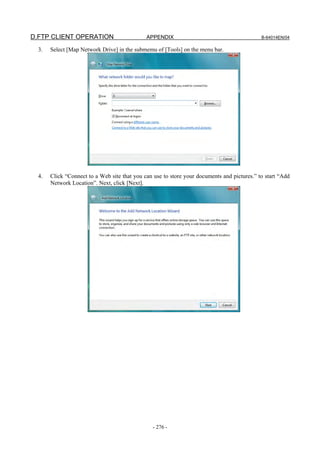 D.FTP CLIENT OPERATION                        APPENDIX                                       B-64014EN/04

  3.   Select [Map Network Drive] in the submemu of [Tools] on the menu bar.




  4.   Click “Connect to a Web site that you can use to store your documents and pictures.” to start “Add
       Network Location”. Next, click [Next].




                                                - 276 -
 