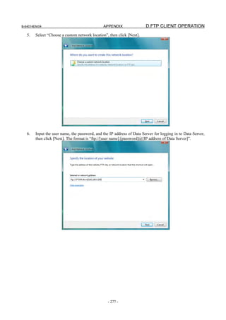 B-64014EN/04                                   APPENDIX                 D.FTP CLIENT OPERATION
   5.   Select “Choose a custom network location”, then click [Next].




   6.   Input the user name, the password, and the IP address of Data Server for logging in to Data Server,
        then click [Next]. The format is “ftp://[user name]:[password]@[IP address of Data Server]”.




                                                  - 277 -
 
