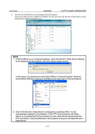 B-64014EN/04                                      APPENDIX                 D.FTP CLIENT OPERATION
   9.     The file list in Data Server can be displayed by the Explorer.
          The icon of Data Server is added in Computer. For the next time, the file list in Data Server can be
          displayed by double-clicking this icon.




        NOTE
        1 If Work Offline is run in Internet Explorer, when the file list in Data Server attempt
          to be displayed by the Explorer, the error shown below occurs.




           In this case, it is necessary to stop Work Offline in Internet Explorer. Remove
           check [Work Offline] in submenu of [File] on the menu bar in Internet Explorer.




        2 Even if the file list in Data Server is changed by operating CNC, it is not
          automatically updated in the Explorer. If the FTP communication with Data
          Server is not performed for five minutes or more, Data Server disconnects the
          FTP connection. Execute [Refresh] in the Explorer to acquire the latest file list in
          Data Server.

                                                    - 279 -
 