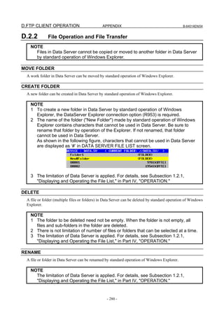 D.FTP CLIENT OPERATION                          APPENDIX                                        B-64014EN/04


D.2.2         File Operation and File Transfer
    NOTE
      Files in Data Server cannot be copied or moved to another folder in Data Server
      by standard operation of Windows Explorer.

MOVE FOLDER
  A work folder in Data Server can be moved by standard operation of Windows Explorer.

CREATE FOLDER
  A new folder can be created in Data Server by standard operation of Windows Explorer.

    NOTE
    1 To create a new folder in Data Server by standard operation of Windows
      Explorer, the DataServer Explorer connection option (R953) is required.
    2 The name of the folder ("New Folder") made by standard operation of Windows
      Explorer contains characters that cannot be used in Data Server. Be sure to
      rename that folder by operation of the Explorer. If not renamed, that folder
      cannot be used in Data Server.
      As shown in the following figure, characters that cannot be used in Data Server
      are displayed as ‘#’ in DATA SERVER FILE LIST screen.




    3 The limitation of Data Server is applied. For details, see Subsection 1.2.1,
      "Displaying and Operating the File List," in Part IV, "OPERATION."

DELETE
  A file or folder (multiple files or folders) in Data Server can be deleted by standard operation of Windows
  Explorer.

    NOTE
    1 The folder to be deleted need not be empty. When the folder is not empty, all
      files and sub-folders in the folder are deleted.
    2 There is not limitation of number of files or folders that can be selected at a time.
    3 The limitation of Data Server is applied. For details, see Subsection 1.2.1,
      "Displaying and Operating the File List," in Part IV, "OPERATION."

RENAME
  A file or folder in Data Server can be renamed by standard operation of Windows Explorer.

    NOTE
      The limitation of Data Server is applied. For details, see Subsection 1.2.1,
      "Displaying and Operating the File List," in Part IV, "OPERATION."


                                                  - 280 -
 