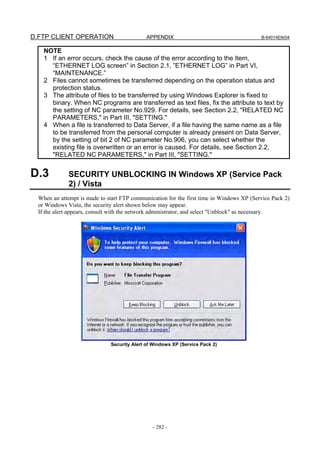 D.FTP CLIENT OPERATION                       APPENDIX                                     B-64014EN/04


    NOTE
    1 If an error occurs, check the cause of the error according to the Item,
      “ETHERNET LOG screen” in Section 2.1, ”ETHERNET LOG” in Part VI,
      “MAINTENANCE.”
    2 Files cannot sometimes be transferred depending on the operation status and
      protection status.
    3 The attribute of files to be transferred by using Windows Explorer is fixed to
      binary. When NC programs are transferred as text files, fix the attribute to text by
      the setting of NC parameter No.929. For details, see Section 2.2, "RELATED NC
      PARAMETERS," in Part III, "SETTING."
    4 When a file is transferred to Data Server, if a file having the same name as a file
      to be transferred from the personal computer is already present on Data Server,
      by the setting of bit 2 of NC parameter No.906, you can select whether the
      existing file is overwritten or an error is caused. For details, see Section 2.2,
      "RELATED NC PARAMETERS," in Part III, "SETTING."


D.3           SECURITY UNBLOCKING IN Windows XP (Service Pack
              2) / Vista
  When an attempt is made to start FTP communication for the first time in Windows XP (Service Pack 2)
  or Windows Vista, the security alert shown below may appear.
  If the alert appears, consult with the network administrator, and select "Unblock" as necessary.




                              Security Alert of Windows XP (Service Pack 2)




                                               - 282 -
 