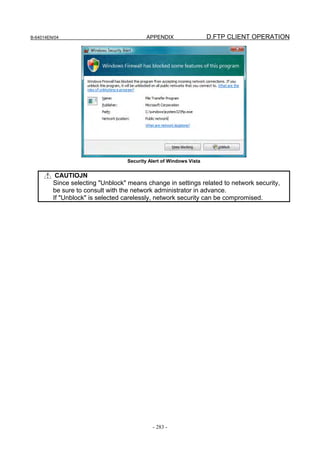 B-64014EN/04                              APPENDIX                  D.FTP CLIENT OPERATION




                                  Security Alert of Windows Vista


          CAUTIOJN
         Since selecting "Unblock" means change in settings related to network security,
         be sure to consult with the network administrator in advance.
         If "Unblock" is selected carelessly, network security can be compromised.




                                            - 283 -
 