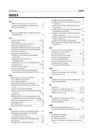 B-64014EN/04                                                                                                                                                        INDEX

INDEX
                                                                                                EXAMPLE OF SETTING DNS/DHCP.........................55
<A>                                                                                             EXAMPLE OF SETTING THE DATA SERVER
   ABOUT USE WITH Series 30i/31i/32i/35i-B .................9                                    FUNCTIONS .............................................................47
   ALARM AND DIAGNOSIS INFORMATION...........176                                                EXAMPLE OF SETTING THE FOCAS2/Ethernet
   APPLICABLE MODELS ................................................3                           FUNCTIONS .............................................................51
                                                                                                EXAMPLE OF SETTING THE MACHINE REMOTE
<B>                                                                                              DIAGNOSIS FUNCTIONS .......................................69
   BACKING UP/RESTORING COMMUNICATION                                                           EXAMPLE OF SETTING UP DHCP SERVER OF
    PARAMETERS..........................................................33                       Windows 2000 Server ..............................................255
                                                                                                EXAMPLE OF SETTING UP DNS SERVER OF
<C>                                                                                              Windows 2000 Server ..............................................261
   CABLE CONNECTION.......................................142,145                               EXAMPLE OF SETTING UP DNS/DHCP.................254
   Cable Materials ............................................................145              EXECUTING THE UNSOLICITED MESSAGING
   CHECK ITEMS AT INSTALLATION .......................152                                        FUNCTION................................................................78
   CHECKING COMMUNICATION..............................182
   CHECKING COMMUNICATION WITH A HUB .....181                                                 <F>
   CHECKING CONNECTION WITH THE TRUNK....181                                                    File Names of CNC File Management ...........................14
   CHECKING SETTINGS .............................................182                           File Operation and File Transfer ..................................281
   Clamping and Shielding Cables ...................................148                         File Transfer Operation ......................................... 106,113
   COMMUNICATION RETRY MONITORING                                                               FOCAS2/Ethernet FUNCTIONS ...................................25
     FUNCTION..............................................................177                  Forcibly Terminating Diagnosis ..................................122
   COMMUNICATION SOFTWARE                                                                       FTP CLIENT OPERATION ........................................266
     CONFIRMATION ...................................................172                        FTP FILE TRANSFER FUNCTION .............................30
   COMMUNICATION STATE CONFIRMATION.......171                                                   FTP SERVER FUNCTIONS .......................................118
   Component Layout................................................157,160                      FTP SERVER MAINTENANCE ................................173
   CONNECTING TO Ethernet .......................................142
   Connector Specification ...............................................147                 <G>
   CONTROLLING THE MACHINE REMOTE                                                               GENERAL.......................................................................3
     DIAGNOSIS FUNCTIONS FROM THE PMC .........65                                               GENERAL WARNINGS AND CAUTIONS ............... s-1
                                                                                                Grounding the Network................................................150
<D>
   DATA SERVER FILE MANAGEMENT......................13                                        <H>
   DATA SERVER FUNCTIONS .....................................13                                HARDWARE MAINTENANCE INFORMATION ....157
   DATA SERVER MODES..............................................15                            HARDWARE OPTIONS.................................................9
   DATASERVER Explorer CONNECTION....................24
   DEFINITION OF WARNING, CAUTION, AND                                                        <I>
     NOTE ........................................................................s-1           Installation ............................................................ 133,138
   DETAILS OF THE BUFFER MODE............................17                                     Installation on a stand-alone type unit .................. 134,139
   DEVICE CHANGE ON THE PROGRAM FOLDER                                                          Installation on an LCD-mounted type unit............ 133,138
     SCREEN..............................................................95,124                 Installing a memory card....................................... 135,140
   Diagnosis status............................................................120
   DIFFERENCES IN FUNCTION BETWEEN THE                                                        <L>
     EMBEDDED Ethernet AND OPTIONAL BOARD ....7                                                 LEADING OUT THE Ethernet CABLE......................144
   Displaying and Operating the File List ..........100,110,126                                 LED Indications and Meanings............................. 158,161
   Displaying the File List................................................268                  LIST FILE FORMAT ....................................................22
   DNC OPERATION......................................................116
   DNS/DHCP CLIENT FUNCTIONS..............................26                                  <M>
                                                                                                M198-BASED SUBPROGRAM CALL ......................115
<E>                                                                                             MACHINE REMOTE DIAGNOSIS FUNCTIONS ......27
   ELECTRICAL NOISE COUNTERMEASURES ........148
   ERROR MESSAGES DISPLAYED DURING                                                            <N>
     PARAMETER SETTING ..........................................91                             NC PROGRAM FORMAT ............................................20
   Error numbers and error messages ...............................121                          NC PROGRAM INPUT........................................ 116,129
   ETHERNET CONNECTION CONFIRMATION .......169                                                  NC PROGRAM OUTPUT.................................... 117,129
   Ethernet LOG...............................................................164               Number of Files Which Can Be Registered on a Data
   EXAMPLE OF FTP SERVER SETUP........................185                                        Server .........................................................................14
                                                                                        i-1
 