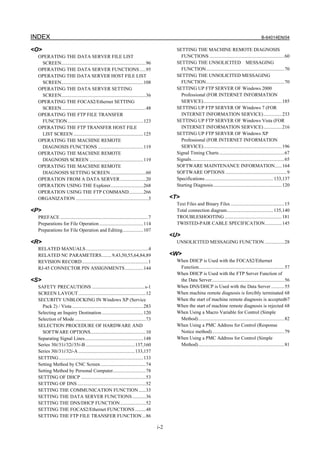 INDEX                                                                                                                                                        B-64014EN/04

<O>                                                                                           SETTING THE MACHINE REMOTE DIAGNOSIS
  OPERATING THE DATA SERVER FILE LIST                                                           FUNCTIONS .............................................................60
   SCREEN.....................................................................96              SETTING THE UNSOLICITED MESSAGING
  OPERATING THE DATA SERVER FUNCTIONS .....95                                                   FUNCTION................................................................70
  OPERATING THE DATA SERVER HOST FILE LIST                                                    SETTING THE UNSOLICITED MESSAGING
   SCREEN...................................................................108                 FUNCTION................................................................70
  OPERATING THE DATA SERVER SETTING                                                           SETTING UP FTP SERVER OF Windows 2000
   SCREEN.....................................................................36                Professional (FOR INTERNET INFORMATION
  OPERATING THE FOCAS2/Ethernet SETTING                                                         SERVICE)................................................................185
   SCREEN.....................................................................48              SETTING UP FTP SERVER OF Windows 7 (FOR
  OPERATING THE FTP FILE TRANSFER                                                               INTERNET INFORMATION SERVICE) ...............233
   FUNCTION..............................................................123                  SETTING UP FTP SERVER OF Windows Vista (FOR
  OPERATING THE FTP TRANSFER HOST FILE                                                          INTERNET INFORMATION SERVICE) ...............216
   LIST SCREEN .........................................................125                   SETTING UP FTP SERVER OF Windows XP
  OPERATING THE MACHINE REMOTE                                                                  Professional (FOR INTERNET INFORMATION
   DIAGNOSIS FUNCTIONS .....................................119                                 SERVICE)................................................................196
  OPERATING THE MACHINE REMOTE                                                                Signal Timing Charts .....................................................67
   DIAGNOSIS SCREEN ............................................119                           Signals............................................................................65
  OPERATING THE MACHINE REMOTE                                                                SOFTWARE MAINTENANCE INFORMATION......164
   DIAGNOSIS SETTING SCREEN.............................60                                    SOFTWARE OPTIONS ..................................................9
  OPERATION FROM A DATA SERVER .....................20                                        Specifications........................................................ 133,137
  OPERATION USING THE Explorer...........................268                                  Starting Diagnosis ........................................................120
  OPERATION USING THE FTP COMMAND............266
  ORGANIZATION ...........................................................3                 <T>
                                                                                              Text Files and Binary Files ............................................15
<P>                                                                                           Total connection diagram...................................... 135,140
  PREFACE ........................................................................7           TROUBLESHOOTING ...............................................181
  Preparations for File Operation ....................................114                     TWISTED-PAIR CABLE SPECIFICATION..............145
  Preparations for File Operation and Editing.................107
                                                                                            <U>
<R>                                                                                           UNSOLICITED MESSAGING FUNCTION ................28
  RELATED MANUALS ...................................................4
  RELATED NC PARAMETERS........ 9,43,50,55,64,84,89                                         <W>
  REVISION RECORD ......................................................1                     When DHCP is Used with the FOCAS2/Ethernet
  RJ-45 CONNECTOR PIN ASSIGNMENTS ...............144                                           Function......................................................................57
                                                                                              When DHCP is Used with the FTP Server Function of
<S>                                                                                            the Data Server ...........................................................56
  SAFETY PRECAUTIONS ...........................................s-1                           When DNS/DHCP is Used with the Data Server ...........55
  SCREEN LAYOUT .......................................................12                     When machine remote diagnosis is forcibly terminated 68
  SECURITY UNBLOCKING IN Windows XP (Service                                                  When the start of machine remote diagnosis is accepted67
    Pack 2) / Vista ..........................................................283             When the start of machine remote diagnosis is rejected 68
  Selecting an Inquiry Destination ..................................120                      When Using a Macro Variable for Control (Simple
  Selection of Mode ..........................................................73               Method) ......................................................................82
  SELECTION PROCEDURE OF HARDWARE AND                                                         When Using a PMC Address for Control (Response
    SOFTWARE OPTIONS.............................................10                            Notice method)...........................................................79
  Separating Signal Lines................................................148                  When Using a PMC Address for Control (Simple
  Series 30i/31i/32i/35i-B ........................................137,160                     Method) ......................................................................81
  Series 30i/31i/32i-A ..............................................133,157
  SETTING .....................................................................133
  Setting Method by CNC Screen .....................................74
  Setting Method by Personal Computer...........................78
  SETTING OF DHCP .....................................................53
  SETTING OF DNS ........................................................52
  SETTING THE COMMUNICATION FUNCTION ......33
  SETTING THE DATA SERVER FUNCTIONS ...........36
  SETTING THE DNS/DHCP FUNCTION.....................52
  SETTING THE FOCAS2/Ethernet FUNCTIONS .........48
  SETTING THE FTP FILE TRANSFER FUNCTION ...86

                                                                                      i-2
 