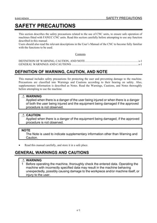 B-64014EN/04                                                                               SAFETY PRECAUTIONS

SAFETY PRECAUTIONS
   This section describes the safety precautions related to the use of CNC units, to ensure safe operation of
   machines fitted with FANUC CNC units. Read this section carefully before attempting to use any function
   described in this manual.
   Users should also read the relevant descriptions in the User’s Manual of the CNC to become fully familiar
   with the functions to be used.

                                                            Contents

   DEFINITION OF WARNING, CAUTION, AND NOTE.........................................................................s-1
   GENERAL WARNINGS AND CAUTIONS ............................................................................................s-1

DEFINITION OF WARNING, CAUTION, AND NOTE
   This manual includes safety precautions for protecting the user and preventing damage to the machine.
   Precautions are classified into Warnings and Cautions according to their bearing on safety. Also,
   supplementary information is described as Notes. Read the Warnings, Cautions, and Notes thoroughly
   before attempting to use the machine.

          WARNING
          Applied when there is a danger of the user being injured or when there is a danger
          of both the user being injured and the equipment being damaged if the approved
          procedure is not observed.

          CAUTION
          Applied when there is a danger of the equipment being damaged, if the approved
          procedure is not observed.

       NOTE
         The Note is used to indicate supplementary information other than Warning and
         Caution.

   •     Read this manual carefully, and store it in a safe place.

GENERAL WARNINGS AND CAUTIONS
         WARNING
       1 Before operating the machine, thoroughly check the entered data. Operating the
         machine with incorrectly specified data may result in the machine behaving
         unexpectedly, possibly causing damage to the workpiece and/or machine itself, or
         injury to the user.




                                                             s-1
 