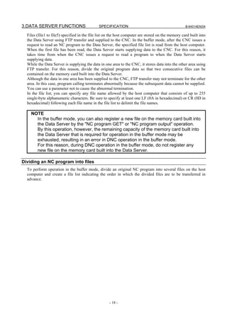 3.DATA SERVER FUNCTIONS                       SPECIFICATION                                         B-64014EN/04

  Files (file1 to file5) specified in the file list on the host computer are stored on the memory card built into
  the Data Server using FTP transfer and supplied to the CNC. In the buffer mode, after the CNC issues a
  request to read an NC program to the Data Server, the specified file list is read from the host computer.
  When the first file has been read, the Data Server starts supplying data to the CNC. For this reason, it
  takes time from when the CNC issues a request to read a program to when the Data Server starts
  supplying data.
  While the Data Server is supplying the data in one area to the CNC, it stores data into the other area using
  FTP transfer. For this reason, divide the original program data so that two consecutive files can be
  contained on the memory card built into the Data Server.
  Although the data in one area has been supplied to the CNC, FTP transfer may not terminate for the other
  area. In this case, program calling terminates abnormally because the subsequent data cannot be supplied.
  You can use a parameter not to cause the abnormal termination.
  In the file list, you can specify any file name allowed by the host computer that consists of up to 255
  single-byte alphanumeric characters. Be sure to specify at least one LF (0A in hexadecimal) or CR (0D in
  hexadecimal) following each file name in the file list to delimit the file names.

    NOTE
      In the buffer mode, you can also register a new file on the memory card built into
      the Data Server by the "NC program GET" or "NC program output" operation.
      By this operation, however, the remaining capacity of the memory card built into
      the Data Server that is required for operation in the buffer mode may be
      exhausted, resulting in an error in DNC operation in the buffer mode.
      For this reason, during DNC operation in the buffer mode, do not register any
      new file on the memory card built into the Data Server.

Dividing an NC program into files
  To perform operation in the buffer mode, divide an original NC program into several files on the host
  computer and create a file list indicating the order in which the divided files are to be transferred in
  advance.




                                                     - 18 -
 