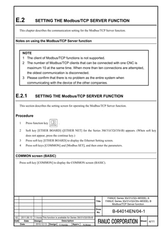 E.2                    SETTING THE Modbus/TCP SERVER FUNCTION

       This chapter describes the communication setting for the Modbus/TCP Server function.


 Notes on using the Modbus/TCP Server function


            NOTE
            1 The client of Modbus/TCP functions is not supported.
            2 The number of Modbus/TCP clients that can be connected with one CNC is
              maximum 10 at the same time. When more than ten connections are attempted,
              the oldest communication is disconnected.
            3 Please confirm that there is no problem as the entire system when
              communicating with the device of the other companies.



 E.2.1                  SETTING THE Modbus/TCP SERVER FUNCTION

       This section describes the setting screen for operating the Modbus/TCP Server function.


 Procedure
       1       Press function key                 .

       2       Soft key [ETHER BOARD] ([ETHER NET] for the Series 30i/31i/32i/35i-B) appears. (When soft key
               does not appear, press the continue key.)
       3       Press soft key [ETHER BOARD] to display the Ethernet Setting screen.
       4       Press soft keys [COMMON] and [Modbus SET], and then enter the parameters.


 COMMON screen (BASIC)

       Press soft key [COMMON] to display the COMMON screen (BASIC).




                                                                                                   FANUC Series 30i/31i/32i–MODEL A
                                                                                          Title   FANUC Series 30i/31i/32i/35i–MODEL B
                                                                                                      Modbus/TCP Server function

                                                                                          Draw
                                                                                           No.         B-64014EN/04-1
02         2011.06.13   Y.Honda This function is available for Series 30i/31i/32i/35i-B
Edit         Date       Design                        Description                                                            Sheet   4/11
       Date              2010.12.13    Design     Y.Honda        Apprv.     N.Mutai
 