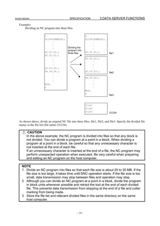 B-64014EN/04                                   SPECIFICATION               3.DATA SERVER FUNCTIONS
   Example)
       Dividing an NC program into three files

                         %                                    %
                         O1234(SAMPLE);                       O1234(SAMPLE);
                              :                                    :
                              :                                    :
                                             Dividing the
                              :                                    :
                                             program into
                         X1.Y1.Z1.;          three files      X1.Y1.Z1.;         file1
                         X2.Y2.Z2.;
                              :                               X2.Y2.Z2.;
                              :                                    :
                              :                                    :
                         X3.Y3.Z3.;                                :
                         X4.Y4.Z4.;                           X3.Y3.Z3.;         file2
                              :
                              :                               X4.Y4.Z4.;
                              :                                    :
                         M30;                                      :
                         %                                         :
                                                              M30;
                                                              %                  file3



                                                              file1
                                                              file2
                                                              file3              O1234


   As shown above, divide an original NC file into three files, file1, file2, and file3. Specify the divided file
   names in the file list (file name: O1234).

          CAUTION
         In the above example, the NC program is divided into files so that any block is
         not divided. You can divide a program at a point in a block. When dividing a
         program at a point in a block, be careful so that any unnecessary character is
         not inserted at the end of each file.
         If an unnecessary character is inserted at the end of a file, the NC program may
         perform unexpected operation when executed. Be very careful when preparing
         and editing an NC program on the host computer.

     NOTE
     1 Divide an NC program into files so that each file size is about 20 to 30 MB. If the
       file size is too large, it takes time until DNC operation starts. If the file size is too
       small, data transmission may stop between files and operation may stop.
     2 Although you can divide an NC program at a point in a block, divide the program
       in block units whenever possible and retract the tool at the end of each divided
       file. This prevents data transmission from stopping at the end of a file and cutter
       marking from being made.
     3 Store the file list and relevant divided files in the same directory on the same
       host computer.



                                                     - 19 -
 