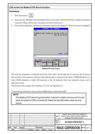 LOG screen for Modbus/TCP Server function

 Procedure
       1       Press function key                 .

       2       Press soft key [BOARD LOG] ([ETHER LOG] for the Series 30i/31i/32i/35i-B) to display the Ethernet
               log screen. (When soft key does not appear, press the continue key.)
       3       Press soft key [Modbus], and then the information related to the Modbus/TCP Server function is displayed.




                                                                 Modbus/TCP LOG screen



       The latest log information is displayed at the top of the screen. At the right end of a log item, the occurrence
       date and time of the log item is indicated. Date and time data is indicated in the format “MMM.DD hh:mm:ss”,
       where MMM represents a month, DD represents a day, hh represents hour, mm represents minute, and ss
       represents second.
       The top item in the example above indicates “22:32:47 on September 10”.


       To clear the log information, press soft key [(OPRT)] then soft key [CLEAR].
            NOTE
              The Modbus/TCP Server log information is stored in volatile memory and it is lost
              when the power of CNC is turned off. Check the log information when an error
              occurs.




                                                                                                   FANUC Series 30i/31i/32i–MODEL A
                                                                                          Title   FANUC Series 30i/31i/32i/35i–MODEL B
                                                                                                      Modbus/TCP Server function

                                                                                          Draw
                                                                                           No.         B-64014EN/04-1
02         2011.06.13   Y.Honda This function is available for Series 30i/31i/32i/35i-B
Edit         Date       Design                        Description                                                            Sheet   10/11
       Date              2010.12.13    Design     Y.Honda        Apprv.     N.Mutai
 