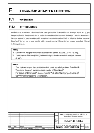 F                 EtherNet/IP ADAPTER FUNCTION

 F.1               OVERVIEW


 F.1.1             INTRODUCTION

       EtherNet/IP is a industrial Ethernet network. The specification of EtherNet/IP is managed by ODVA (Open
       DeviceNet Vendor Association), and its globalization and standardization are promoted. Therefore, EtherNet/IP
       has been adopted by many vendors, and it is possible to connect to various kinds of industrial devices. Moreover,
       EtherNet/IP devices can be used together with a general-purpose Ethernet devices because a standard Ethernet
       technology is used.


         NOTE
         1 EtherNet/IP Adapter function is available for Series 30i/31i/32i/35i –B only.
         2 The Ethernet function (S707) is necessary to use EtherNet/IP Adapter function
           (R967).


         NOTE
           This chapter targets the person who has basic knowledge about EtherNet/IP.
           Therefore, it doesn't explain a basic matter of EtherNet/IP.
           For details of EtherNet/IP, please refer to Web site (http://www.odva.org) of
           ODVA that manages the specification.




                                                                              FANUC Series 30i/31i/32i/35i –MODEL B
                                                                      Title
                                                                                  EtherNet/IP Adapter function

                                                                      Draw
                                                                       No.         B-64014EN/04-2

Edit      Date     Design                 Description                                                     Sheet   2/45
       Date         2011.01.06   Design T.Hosaka   Apprv.   N.Mutai
 