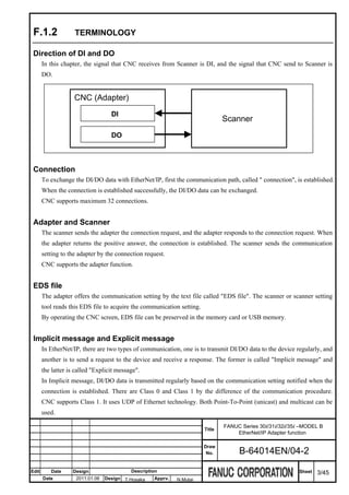 F.1.2              TERMINOLOGY

 Direction of DI and DO
       In this chapter, the signal that CNC receives from Scanner is DI, and the signal that CNC send to Scanner is
       DO.


                    CNC (Adapter)
                                    DI
                                                                                Scanner
                                    DO



 Connection
       To exchange the DI/DO data with EtherNet/IP, first the communication path, called " connection", is established.
       When the connection is established successfully, the DI/DO data can be exchanged.
       CNC supports maximum 32 connections.


 Adapter and Scanner
       The scanner sends the adapter the connection request, and the adapter responds to the connection request. When
       the adapter returns the positive answer, the connection is established. The scanner sends the communication
       setting to the adapter by the connection request.
       CNC supports the adapter function.


 EDS file
       The adapter offers the communication setting by the text file called "EDS file". The scanner or scanner setting
       tool reads this EDS file to acquire the communication setting.
       By operating the CNC screen, EDS file can be preserved in the memory card or USB memory.


 Implicit message and Explicit message
       In EtherNet/IP, there are two types of communication, one is to transmit DI/DO data to the device regularly, and
       another is to send a request to the device and receive a response. The former is called "Implicit message" and
       the latter is called "Explicit message".
       In Implicit message, DI/DO data is transmitted regularly based on the communication setting notified when the
       connection is established. There are Class 0 and Class 1 by the difference of the communication procedure.
       CNC supports Class 1. It uses UDP of Ethernet technology. Both Point-To-Point (unicast) and multicast can be
       used.

                                                                                FANUC Series 30i/31i/32i/35i –MODEL B
                                                                        Title
                                                                                    EtherNet/IP Adapter function

                                                                        Draw
                                                                         No.         B-64014EN/04-2

Edit      Date     Design                  Description                                                      Sheet   3/45
       Date          2011.01.06   Design T.Hosaka   Apprv.   N.Mutai
 