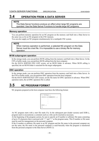 3.DATA SERVER FUNCTIONS                     SPECIFICATION                                      B-64014EN/04



3.4           OPERATION FROM A DATA SERVER
    NOTE
      The Data Server functions produce an effect when large NC programs are
      operated. Use the Data Server Functions to handle large NC programs.

Memory operation
  You can perform memory operation for an NC program on the memory card built into a Data Server in
  the same way as for an NC program in the CNC memory.
  You can also supply an NC program simultaneously for a multipath CNC system.

    NOTE
      When memory operation is performed, a selected NC program on the Data
      Server must be a text file. It is impossible to use a binary file for memory
      operation.

M198 subprogram operation
  In the storage mode, you can perform M198 calling from the memory card built into a Data Server. In the
  FTP or buffer mode, you can perform M198 calling form the host computer.
  On the DATA SERVER FILE LIST screen, set an M198 folder in advance. When M198 calling is
  specified, the set M198 folder is searched for the target subprogram.

DNC operation
  In the storage mode, you can perform DNC operation from the memory card built into a Data Server. In
  the FTP or buffer mode, you can perform DNC operation from the host computer.
  On the DATA SERVER FILE LIST screen, set the file name for DNC operation in advance. When DNC
  operation starts, the set DNC operation file is called.


3.5           NC PROGRAM FORMAT
  NC programs prepared on the host computer must have the following format:

                                          % TITLE ;
                                          O0001(COMMENT) ;
                                                ⋅
                                                ⋅
                                                ⋅
                                          M30 ;
                                          %


  An NC program starts with a start file mark (%). In the subsequent part (leader section) until EOB (;,
  program start) is encountered, a comment such as a title can be inserted as necessary.
  At the beginning of the program section, be sure to specify an O number or arbitrary file name consisting
  of up to 32 characters that is enclosed with “<” and “>” as the program name. This O number or file name
  must be used for management on the personal computer.
  If the O number or arbitrary file name in an NC program and the file name in the personal computer are
  not the same, the file name in the personal computer is used basically when the program is transferred
  from the personal computer to the Data Server (NOTE 2).

                                                  - 20 -
 