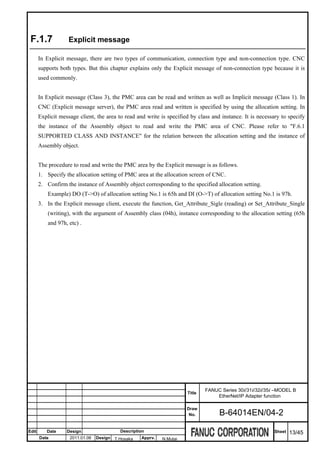 F.1.7              Explicit message

       In Explicit message, there are two types of communication, connection type and non-connection type. CNC
       supports both types. But this chapter explains only the Explicit message of non-connection type because it is
       used commonly.


       In Explicit message (Class 3), the PMC area can be read and written as well as Implicit message (Class 1). In
       CNC (Explicit message server), the PMC area read and written is specified by using the allocation setting. In
       Explicit message client, the area to read and write is specified by class and instance. It is necessary to specify
       the instance of the Assembly object to read and write the PMC area of CNC. Please refer to "F.6.1
       SUPPORTED CLASS AND INSTANCE" for the relation between the allocation setting and the instance of
       Assembly object.


       The procedure to read and write the PMC area by the Explicit message is as follows.
       1. Specify the allocation setting of PMC area at the allocation screen of CNC.
       2. Confirm the instance of Assembly object corresponding to the specified allocation setting.
           Example) DO (T->O) of allocation setting No.1 is 65h and DI (O->T) of allocation setting No.1 is 97h.
       3. In the Explicit message client, execute the function, Get_Attribute_Sigle (reading) or Set_Attribute_Single
           (writing), with the argument of Assembly class (04h), instance corresponding to the allocation setting (65h
           and 97h, etc) .




                                                                              FANUC Series 30i/31i/32i/35i –MODEL B
                                                                      Title
                                                                                  EtherNet/IP Adapter function

                                                                      Draw
                                                                       No.          B-64014EN/04-2

Edit      Date     Design                 Description                                                      Sheet   13/45
       Date         2011.01.06   Design T.Hosaka   Apprv.   N.Mutai
 