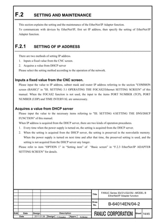 F.2               SETTING AND MAINTENANCE

       This section explains the setting and the maintenance of the EtherNet/IP Adapter function.
       To communicate with devices by EtherNet/IP, first set IP address, then specify the setting of EtherNet/IP
       Adapter function.



 F.2.1             SETTING OF IP ADDRESS

       There are two methods of setting IP address.
       1. Inputs a fixed value from the CNC screen.
       2. Acquires a value from DHCP server
       Please select the setting method according to the operation of the network.


 Inputs a fixed value from the CNC screen.
       Please input the value to IP address, subnet mask and router IP address referring to the section "COMMON
       screen (BASIC)" in "III. SETTING 3.1 OPERATING THE FOCAS2/Ethernet SETTING SCREEN" of this
       manual. When the FOCAS2 function is not used, the input to the items PORT NUMBER (TCP), PORT
       NUMBER (UDP) and TIME INTERVAL are unnecessary.


 Acquires a value from DHCP server
       Please input the value to the necessary items referring to "III. SETTING 4.SETTING THE DNS/DHCP
       FUNCTION" of this manual.
       When IP address is acquired from the DHCP server, there are two kinds of operation procedures.
       1. Every time when the power supply is turned on, the setting is acquired from the DHCP server.
       2. When the setting is acquired from the DHCP server, the setting is preserved in the nonvolatile memory.
           When the power supply is turned on next time and after that time, the preserved setting is used, and the
           setting is not acquired from the DHCP server any longer.
       Please refer to item “OPTION 1” in “Setting item” of           “Basic screen” in “F.2.3 EtherNet/IP ADAPTER
       SETTING SCREEN” for details.




                                                                               FANUC Series 30i/31i/32i/35i –MODEL B
                                                                       Title
                                                                                   EtherNet/IP Adapter function

                                                                       Draw
                                                                        No.          B-64014EN/04-2

Edit      Date     Design                 Description                                                      Sheet   14/45
       Date         2011.01.06   Design T.Hosaka   Apprv.   N.Mutai
 