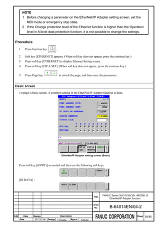 NOTE
           1 Before changing a parameter on the EtherNet/IP Adapter setting screen, set the
             MDI mode or emergency stop state.
           2 If the Change protection level of the Ethernet function is higher than the Operation
             level in 8-level data protection function, it is not possible to change the settings.


 Procedure
       1      Press function key          .

       2      Soft key [ETHERNET] appears. (When soft key does not appear, press the continue key.)
       3      Press soft key [ETHERNET] to display Ethernet Setting screen.
       4      Press soft key [EIP A SET]. (When soft key does not appear, press the continue key.)


       5      Press Page key                  to switch the page, and then enter the parameters.


 Basic screen

       1st page is basic screen. A common setting in the EtherNet/IP Adapter function is done.




                                                EtherNet/IP Adapter setting screen (Basic)



       Press soft key [(OPRT)] as needed and then use the following soft keys.



       [DI DATA] :




                                                                                   FANUC Series 30i/31i/32i/35i –MODEL B
                                                                           Title
                                                                                       EtherNet/IP Adapter function

                                                                           Draw
                                                                            No.          B-64014EN/04-2

Edit       Date     Design                     Description                                                     Sheet   16/45
       Date           2011.01.06   Design T.Hosaka      Apprv.   N.Mutai
 
