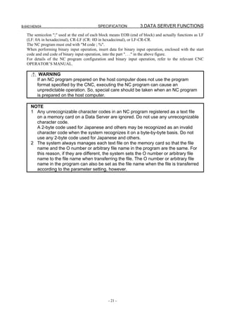 B-64014EN/04                                SPECIFICATION            3.DATA SERVER FUNCTIONS
   The semicolon ";" used at the end of each block means EOB (end of block) and actually functions as LF
   (LF: 0A in hexadecimal), CR-LF (CR: 0D in hexadecimal), or LF-CR-CR.
   The NC program must end with "M code ; %".
   When performing binary input operation, insert data for binary input operation, enclosed with the start
   code and end code of binary input operation, into the part ". . ." in the above figure.
   For details of the NC program configuration and binary input operation, refer to the relevant CNC
   OPERATOR’S MANUAL.

          WARNING
         If an NC program prepared on the host computer does not use the program
         format specified by the CNC, executing the NC program can cause an
         unpredictable operation. So, special care should be taken when an NC program
         is prepared on the host computer.

     NOTE
     1 Any unrecognizable character codes in an NC program registered as a text file
       on a memory card on a Data Server are ignored. Do not use any unrecognizable
       character code.
       A 2-byte code used for Japanese and others may be recognized as an invalid
       character code when the system recognizes it on a byte-by-byte basis. Do not
       use any 2-byte code used for Japanese and others.
     2 The system always manages each text file on the memory card so that the file
       name and the O number or arbitrary file name in the program are the same. For
       this reason, if they are different, the system sets the O number or arbitrary file
       name to the file name when transferring the file. The O number or arbitrary file
       name in the program can also be set as the file name when the file is transferred
       according to the parameter setting, however.




                                                  - 21 -
 
