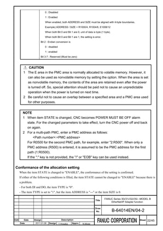 0 : Disabled

                             1 : Enabled

                             When enabled, both ADDRESS and SIZE must be aligned with 4-byte boundaries.

                             Example) ADDRESS / SIZE = R1000/4, R1004/8, E1008/12

                             When both Bit 0 and Bit 1 are 0, unit of data is byte (1 byte).

                             When both Bit 0 and Bit 1 are 1, the setting is error.

                         Bit 2 : Endian conversion is

                             0 : disabled

                             1 : enabled

                         Bit 3-7 : Reserved (Must be zero)



             CAUTION
          1 The E area in the PMC area is normally allocated to volatile memory. However, it
            can also be used as nonvolatile memory by setting the option. When the area is set
            as nonvolatile memory, the contents of the area are retained even after the power
            is turned off. So, special attention should be paid not to cause an unpredictable
            operation when the power is turned on next time.
          2 Be careful not to cause an overlap between a specified area and a PMC area used
            for other purposes.


         NOTE
         1 When item STATE is changed, CNC becomes POWER MUST BE OFF alarm
           state. For the changed parameters to take effect, turn the CNC power off and back
           on again.
         2 For a multi-path PMC, enter a PMC address as follows:
                <Path number>:<PMC address>
           For R0500 for the second PMC path, for example, enter "2:R500". When only a
           PMC address (R500) is entered, it is assumed to be the PMC address for the first
           path (1:R0500).
           If the ":" key is not provided, the "/" or "EOB" key can be used instead.


 Conformance of the allocation setting
       When the item STATE is changed to "ENABLE", the conformance of the setting is confirmed.
       If either of the following conditions is filled, the item STATE cannot be changed to "ENABLE" because there is
       a problem.
       - For both DI and DO, the item TYPE is "0".
       - The item TYPE is set to "1", but the item ADDRESS is "---" or the item SIZE is 0.

                                                                                      FANUC Series 30i/31i/32i/35i –MODEL B
                                                                             Title
                                                                                          EtherNet/IP Adapter function

                                                                             Draw
                                                                              No.              B-64014EN/04-2

Edit      Date      Design                  Description                                                           Sheet   22/45
       Date          2011.01.06   Design T.Hosaka       Apprv.   N.Mutai
 