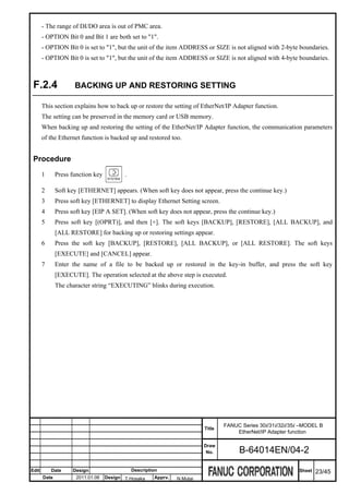 - The range of DI/DO area is out of PMC area.
       - OPTION Bit 0 and Bit 1 are both set to "1".
       - OPTION Bit 0 is set to "1", but the unit of the item ADDRESS or SIZE is not aligned with 2-byte boundaries.
       - OPTION Bit 0 is set to "1", but the unit of the item ADDRESS or SIZE is not aligned with 4-byte boundaries.



 F.2.4               BACKING UP AND RESTORING SETTING

       This section explains how to back up or restore the setting of EtherNet/IP Adapter function.
       The setting can be preserved in the memory card or USB memory.
       When backing up and restoring the setting of the EtherNet/IP Adapter function, the communication parameters
       of the Ethernet function is backed up and restored too.


 Procedure
       1      Press function key          .

       2      Soft key [ETHERNET] appears. (When soft key does not appear, press the continue key.)
       3      Press soft key [ETHERNET] to display Ethernet Setting screen.
       4      Press soft key [EIP A SET]. (When soft key does not appear, press the continue key.)
       5      Press soft key [(OPRT)], and then [+]. The soft keys [BACKUP], [RESTORE], [ALL BACKUP], and
              [ALL RESTORE] for backing up or restoring settings appear.
       6      Press the soft key [BACKUP], [RESTORE], [ALL BACKUP], or [ALL RESTORE]. The soft keys
              [EXECUTE] and [CANCEL] appear.
       7      Enter the name of a file to be backed up or restored in the key-in buffer, and press the soft key
              [EXECUTE]. The operation selected at the above step is executed.
              The character string “EXECUTING” blinks during execution.




                                                                                  FANUC Series 30i/31i/32i/35i –MODEL B
                                                                          Title
                                                                                      EtherNet/IP Adapter function

                                                                          Draw
                                                                           No.         B-64014EN/04-2

Edit       Date     Design                    Description                                                     Sheet   23/45
       Date           2011.01.06   Design T.Hosaka     Apprv.   N.Mutai
 