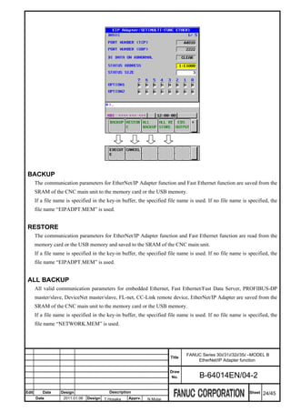 BACKUP
       The communication parameters for EtherNet/IP Adapter function and Fast Ethernet function are saved from the
       SRAM of the CNC main unit to the memory card or the USB memory.
       If a file name is specified in the key-in buffer, the specified file name is used. If no file name is specified, the
       file name “EIPADPT.MEM” is used.


 RESTORE
       The communication parameters for EtherNet/IP Adapter function and Fast Ethernet function are read from the
       memory card or the USB memory and saved to the SRAM of the CNC main unit.
       If a file name is specified in the key-in buffer, the specified file name is used. If no file name is specified, the
       file name “EIPADPT.MEM” is used.


 ALL BACKUP
       All valid communication parameters for embedded Ethernet, Fast Ethernet/Fast Data Server, PROFIBUS-DP
       master/slave, DeviceNet master/slave, FL-net, CC-Link remote device, EtherNet/IP Adapter are saved from the
       SRAM of the CNC main unit to the memory card or the USB memory.
       If a file name is specified in the key-in buffer, the specified file name is used. If no file name is specified, the
       file name “NETWORK.MEM” is used.




                                                                               FANUC Series 30i/31i/32i/35i –MODEL B
                                                                       Title
                                                                                   EtherNet/IP Adapter function

                                                                       Draw
                                                                        No.          B-64014EN/04-2

Edit      Date     Design                 Description                                                        Sheet   24/45
       Date         2011.01.06   Design T.Hosaka   Apprv.    N.Mutai
 